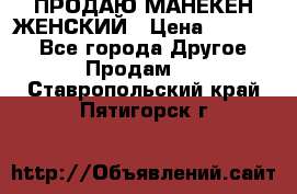 ПРОДАЮ МАНЕКЕН ЖЕНСКИЙ › Цена ­ 15 000 - Все города Другое » Продам   . Ставропольский край,Пятигорск г.